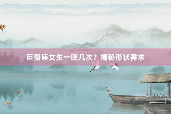 巨蟹座女生一晚几次？揭秘形状需求