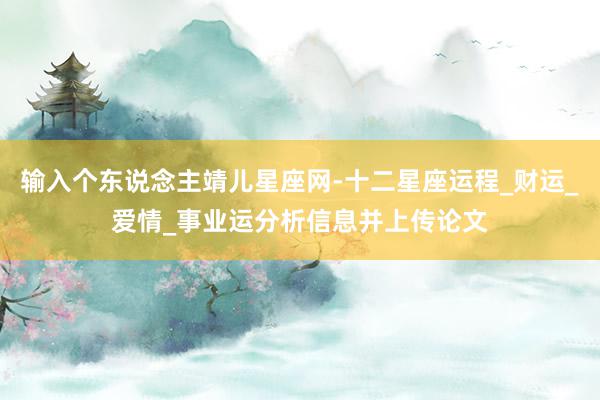 输入个东说念主靖儿星座网-十二星座运程_财运_爱情_事业运分析信息并上传论文