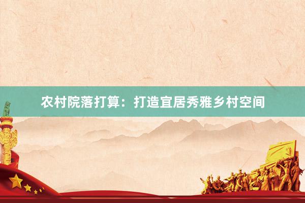 农村院落打算：打造宜居秀雅乡村空间