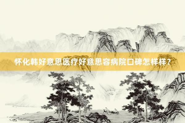 怀化韩好意思医疗好意思容病院口碑怎样样？